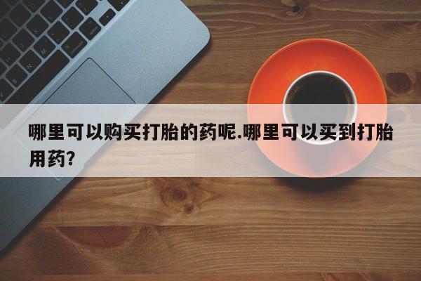 哪有私人卖打胎药的哪里可以购买打胎的药呢.哪里可以买到打胎用药？