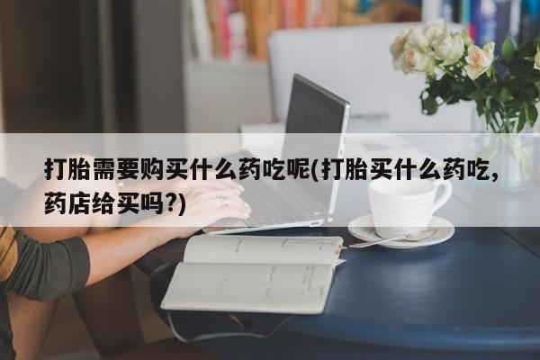 哪有私人卖打胎药的打胎需要购买什么药吃呢(打胎买什么药吃,药店给买吗?)