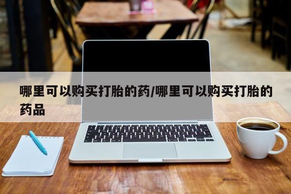 哪有私人卖打胎药的哪里可以购买打胎的药/哪里可以购买打胎的药品