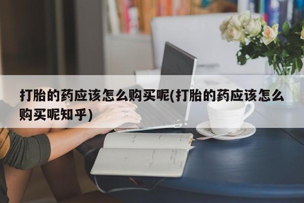 哪有私人卖打胎药的打胎的药应该怎么购买呢(打胎的药应该怎么购买呢知乎)